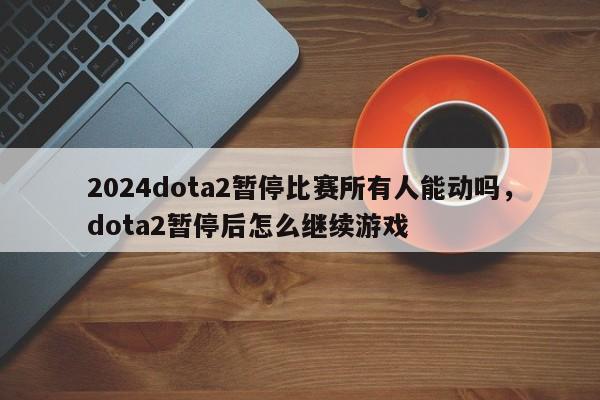 2024dota2暂停比赛所有人能动吗，dota2暂停后怎么继续游戏