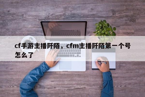cf手游主播阡陌，cfm主播阡陌第一个号怎么了
