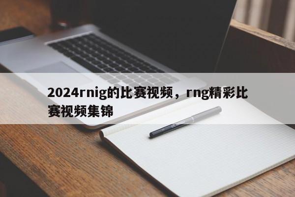 2024rnig的比赛视频，rng精彩比赛视频集锦