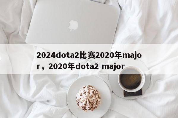 2024dota2比赛2020年major，2020年dota2 major