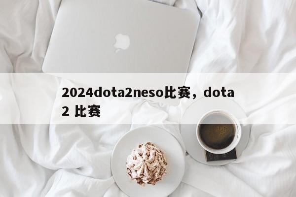 2024dota2neso比赛，dota2 比赛