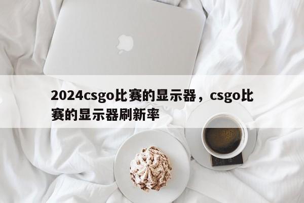 2024csgo比赛的显示器，csgo比赛的显示器刷新率
