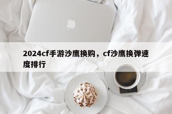 2024cf手游沙鹰换购，cf沙鹰换弹速度排行