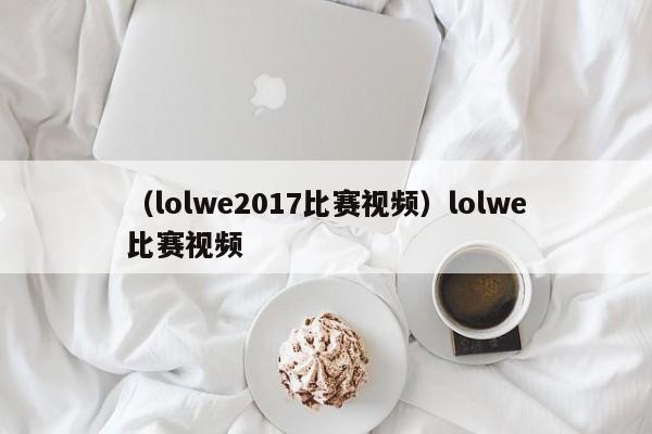 （lolwe2017比赛视频）lolwe比赛视频