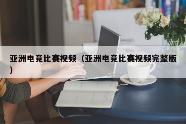 亚洲电竞比赛视频（亚洲电竞比赛视频完整版）