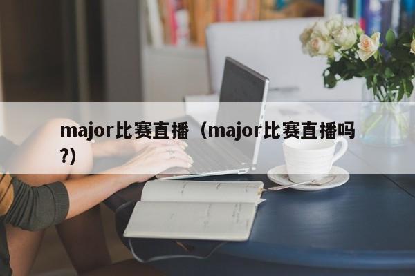major比赛直播（major比赛直播吗?）