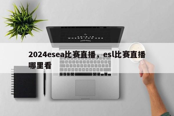 2024esea比赛直播，esl比赛直播哪里看