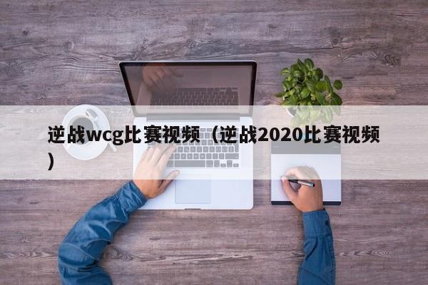 逆战wcg比赛视频（逆战2020比赛视频）