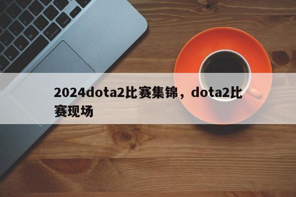 2024dota2比赛集锦，dota2比赛现场