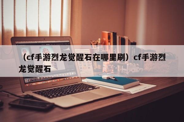 （cf手游烈龙觉醒石在哪里刷）cf手游烈龙觉醒石
