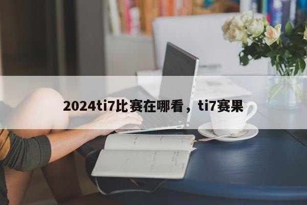 2024ti7比赛在哪看,ti7赛果
