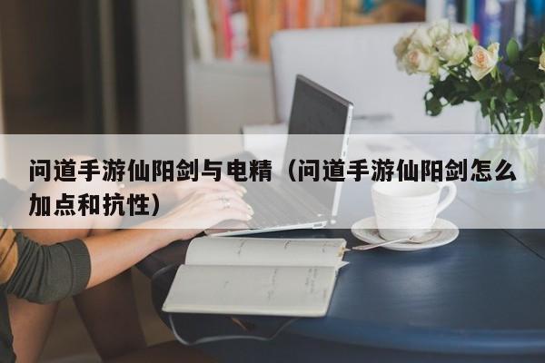问道手游仙阳剑与电精（问道手游仙阳剑怎么加点和抗性）