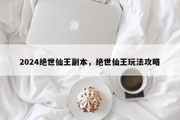 2024绝世仙王副本，绝世仙王玩法攻略