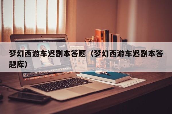 梦幻西游车迟副本答题（梦幻西游车迟副本答题库）