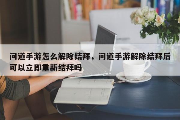 问道手游怎么解除结拜，问道手游解除结拜后可以立即重新结拜吗