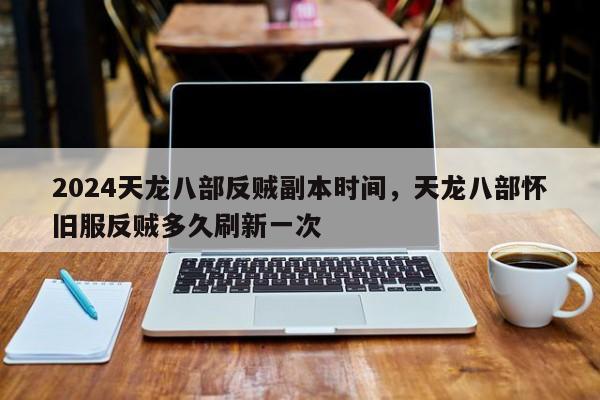 2024天龙八部反贼副本时间，天龙八部怀旧服反贼多久刷新一次